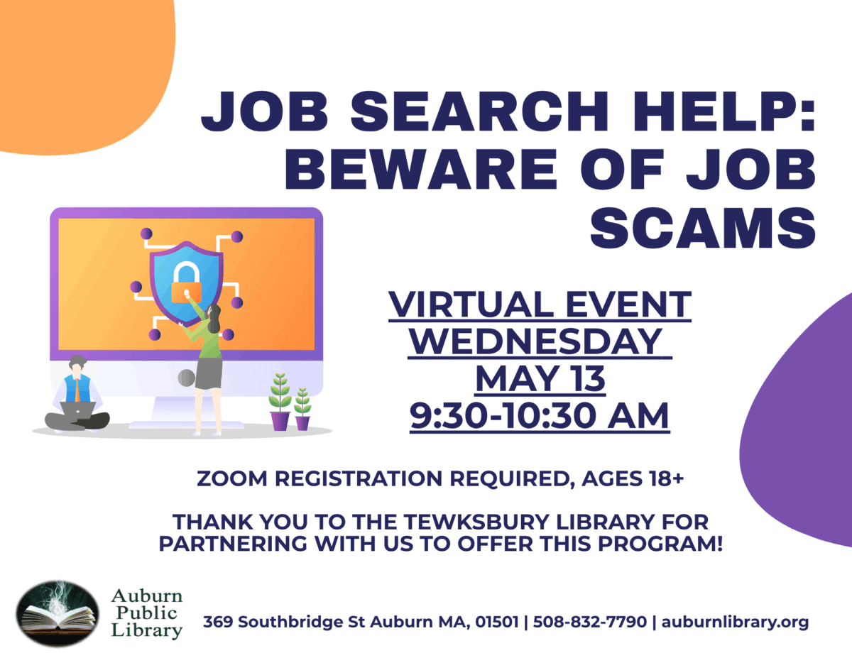 2Job Search Help: Beware of Job Scams. 

Virtual Event Wednesday May 13 9:30 to 10:30 AM.

Zoom registration required, ages 18 plus.
Thank you to the Tewksbury Library for partnering with us to offer this program!

Auburn Public Library. 369 Southbridge St. Auburn MA, 01501. 508-832-7790. auburnlibrary.org