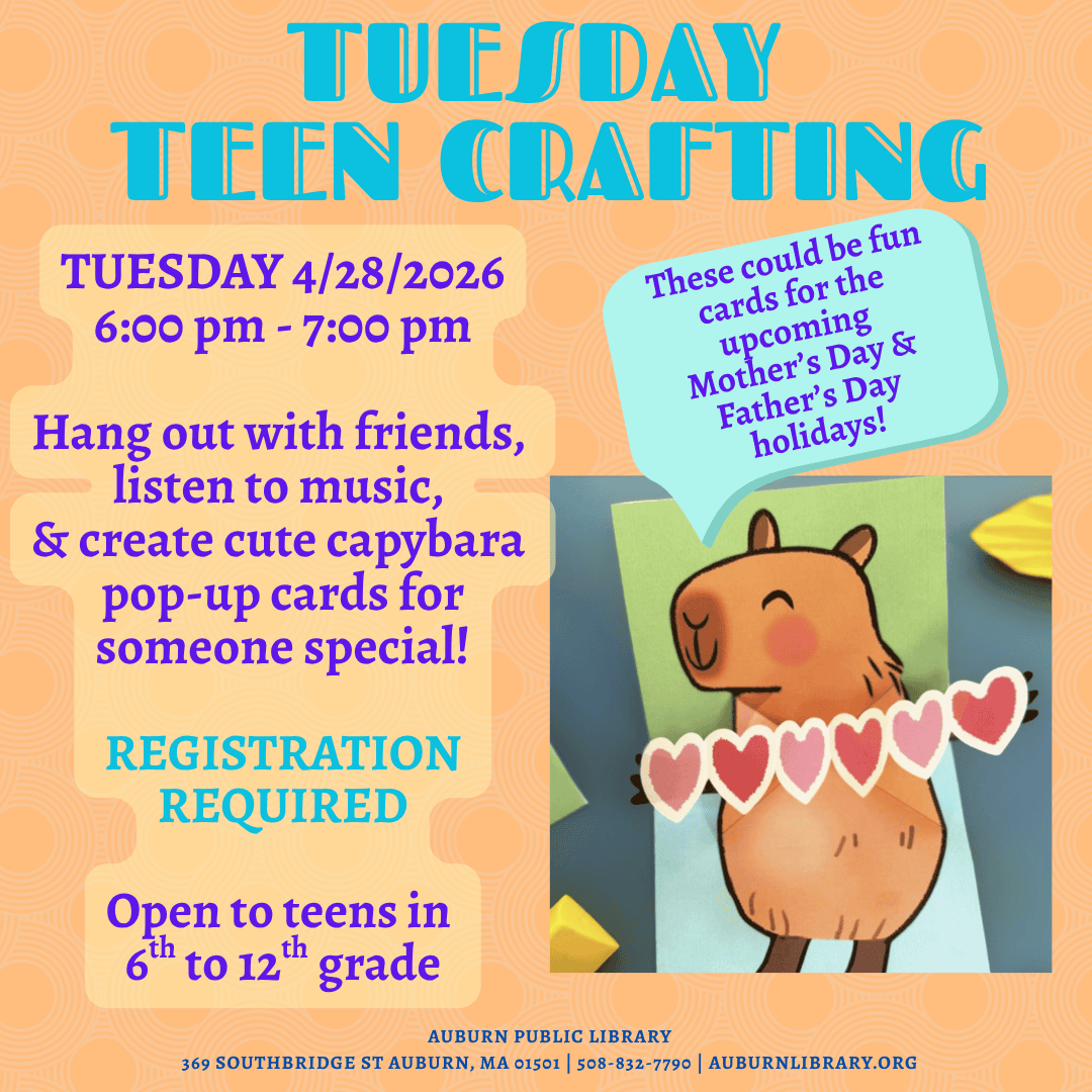 70388e26 d070 4e11 9cf9 1d6fe6e886df. Tuesday April 28, 2026 6:00 PM to 7:00 PM. Hang out with friends, listen to music, and create cute capybara pop-up cards for someone special! Registration Required. Open to teens in sixth to twelfth grade. 
Auburn Public Library. 369 Southbridge St. Auburn MA, 01501. 508-832-7790. auburnlibrary.org.