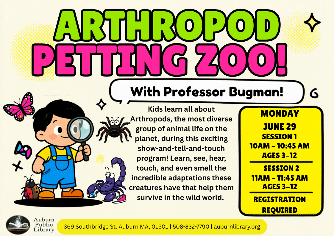 arthropod petting zoo! With Professor Bugman! Kids learn all about Arthropods, the most diverse group of animal life on the planet, during this exciting show-and-tell-and-touch program! Learn, see, hear, touch, and even smell the incredible adaptations these creatures have that help them survive in the wild world. Monday June 29. Session 1 10:00 to 10:45 AM. Ages 3-12. Session 2, 11:00 AM to 11:45 AM. Ages 3-12. Registration Required. Auburn Public Library. 369 Southbridge St. Auburn MA 01501. 508-832-7790. auburnlibrary.org.