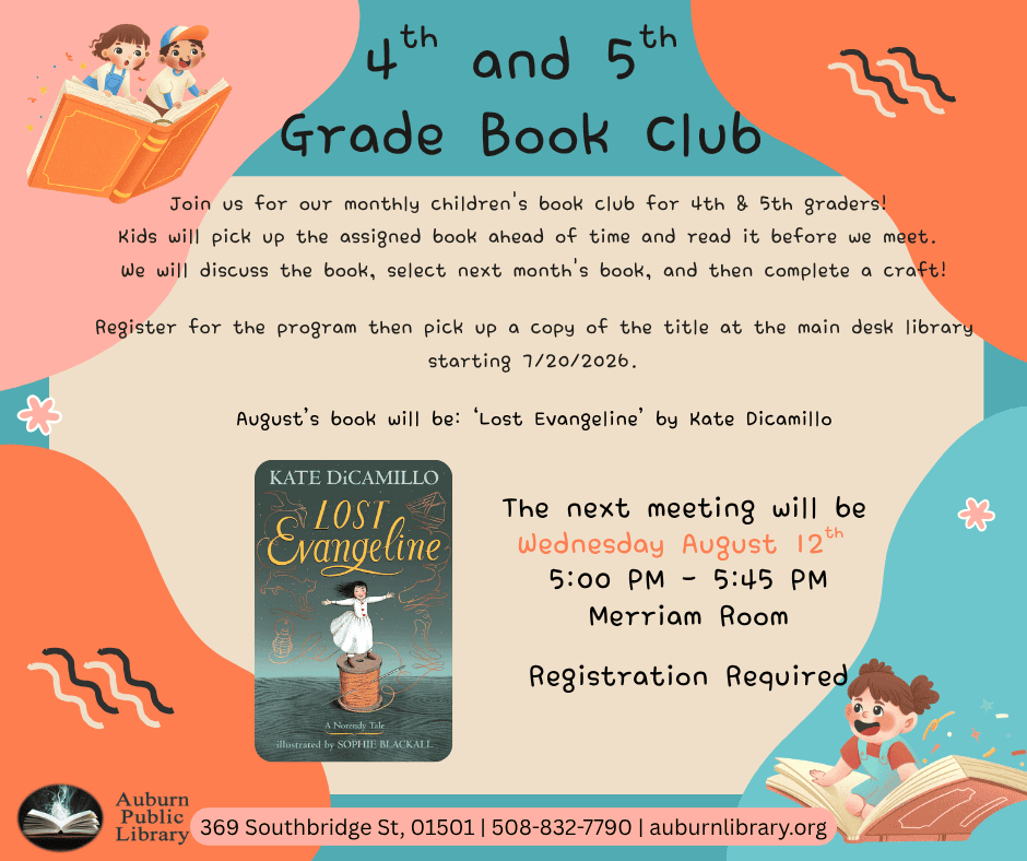 Fourth and Fifth Grade Book Club. Join us for our monthly children's book club for 4th & 5th graders! 
Kids will pick up the assigned book ahead of time and read it before we meet. 
We will discuss the book, select next month's book, and then complete a craft!
Register for the program then pick up a copy of the title at the main desk library starting 7/20/2026.
August's book will be: ‘Lost Evangeline' by Kate Dicamillo. Image of "Lost Evangeline" book cover.
The next meeting will be 
Wednesday August 12th 
5:00 PM - 5:45 PM
Merriam Room
Registration Required