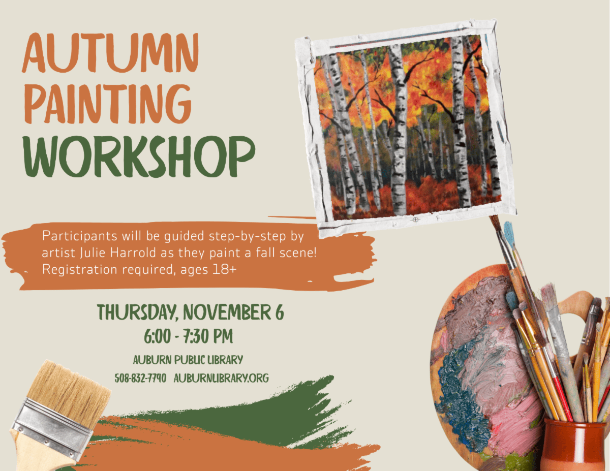 autumn painting workshop. Participants will be guided step-by-step by artist Julie Harrold as they paint a fall scene! Registration required, ages 18 plus. Thursday November 6 6:00 PM to 7:30 PM. Auburn Public Library, 508-832-7790. Auburnlibrary.org.