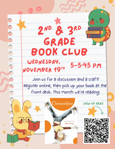 Second and third grade book club. Wednesday November nineteenth. 5:00 pm to 5:45 pm. Join us for a discussion and a craft! Register online, then pick up your book at the front desk. This month we're reading: Clementine