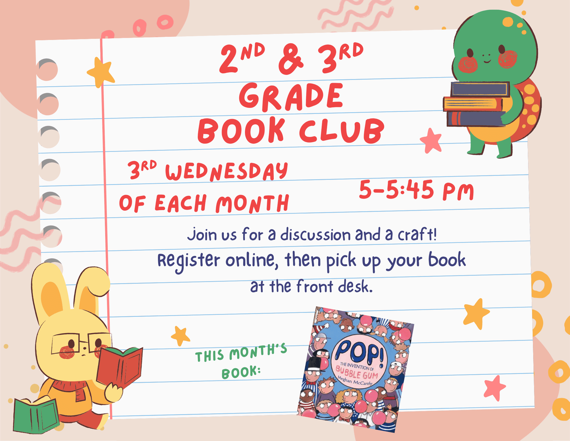 Second and Third Grade Book Club. Third Wednesday of each month 5:00 pm to 5:45 pm. Join us for a discussion and a craft! Register online, then pick up your book at the front desk. This month's Book: "Pop!: The Invention of Bubble-Gum" by Meghan McCarthy.