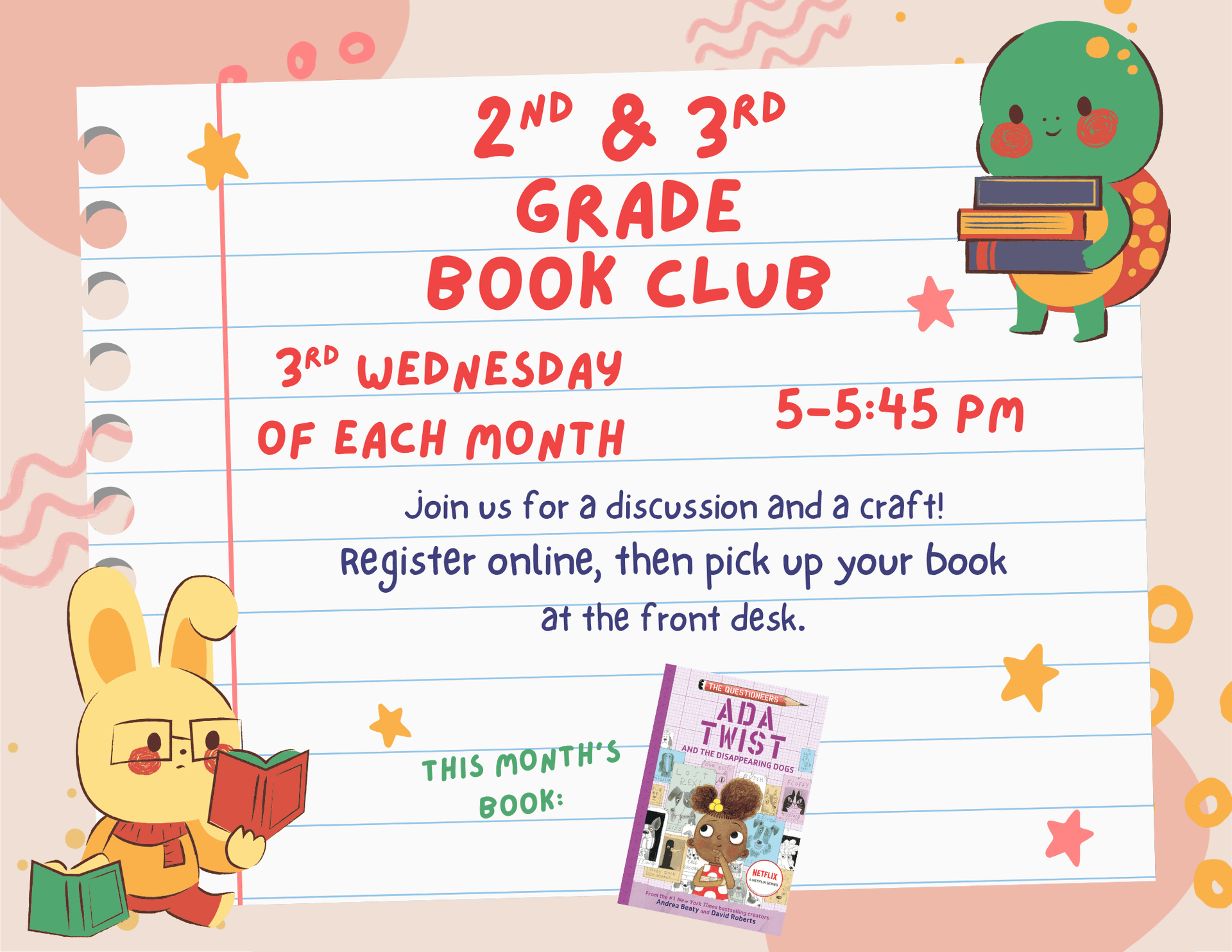 Second and Third Grade Book Club. Third Wednesday of each month 5:00 pm to 5:45 pm. Join us for a discussion and a craft! Register online, then pick up your book at the front desk. This month's Book: "Ada Twist and the Disappearing Dog" by Andrea Beaty and David Roberts.