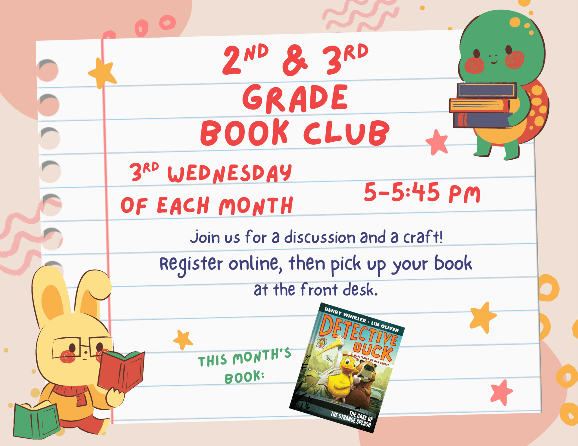 Second and third grade book club. Third Wednesday of each month. 5:00 to 5:45 PM. Join us for a discussion and a craft! Register online then pick up your book at the front desk. This months book: "Detective Duck: The Case of the Strange Splash" by Henry Winkler and Lin Oliver.
