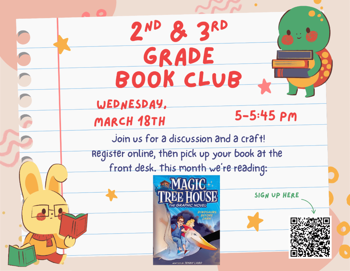 Second and Third Grade Book Club. Wednesday march eighteenth 5:00 PM to 5:45 PM. Join us for a discussion and a craft! Register online, then pick up your book at the front desk. This month we're reading: Magic Tree House Dinosaurs Before Dark The graphic novel. QR code to sign up.