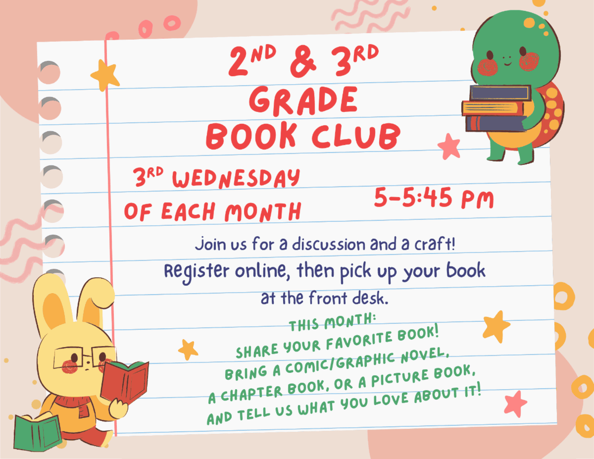 Second and Third Grade Book Club. Third Wednesday of each month 5:00 pm to 5:45 pm. Join us for a discussion and a craft! Register online, then pick up your book at the front desk. This month: Share your favorite Book! Bring a comic/graphic novel, a chapter book, or a picture book, and tell us what you love about it!