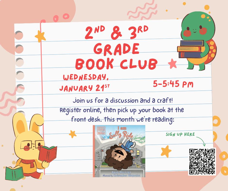 Second and Third Grade Book Club. Wednesday January twenty first. 5:00 PM to 5:45 PM. Join us for a discussion and a craft! Register online, then pick up your book at the front desk. This month we're reading "I am Sally Ride" by Brad Meltzer. Image of book cover below. Sign up here. Image of a QR code with the link to the book club registration.