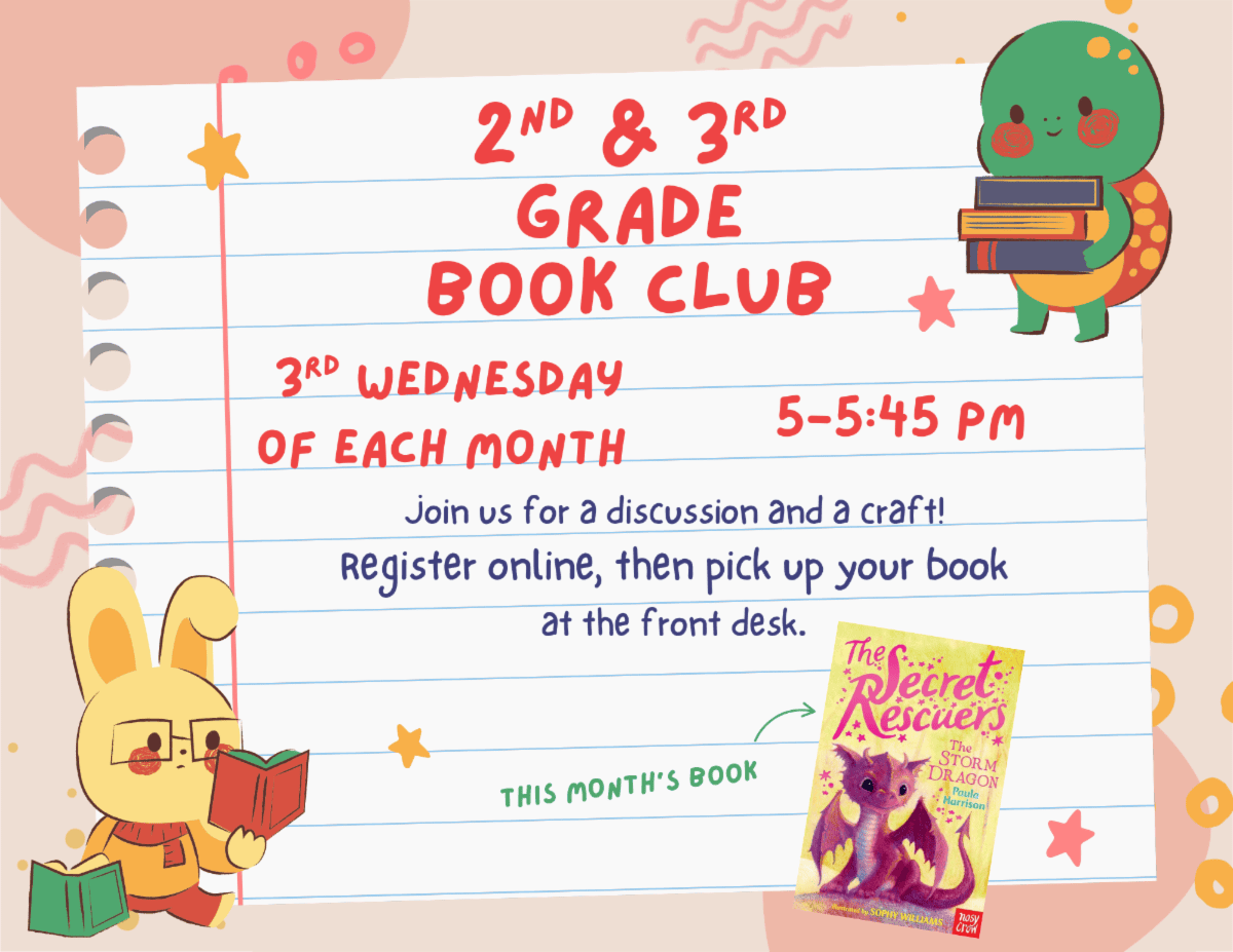 Second and Third Grade Book Club. Third Wednesday of each month 5:00 pm to 5:45 pm. Join us for a discussion and a craft! Register online, then pick up your book at the front desk. This month's book: The Secret Rescuers The Storm Dragon.