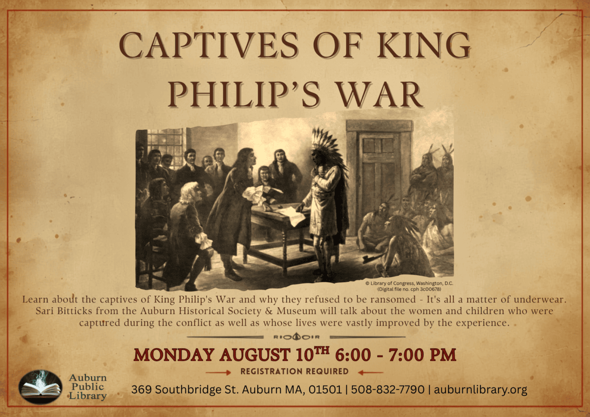 captives of king Philip's war. Learn about the captives of King Philip's War and why they refused to be ransomed - It's all a matter of underwear. Sari Bitticks from the Auburn Historical Society & Museum will talk about the women and children who were captured during the conflict as well as whose lives were vastly improved by the experience. 
Monday August tenth 6:00 to 7:00 pm. Registration required. 
Auburn Public Library. 369 Southbridge St. Auburn MA, 01501. 508-832-7790. auburnlibrary.org.