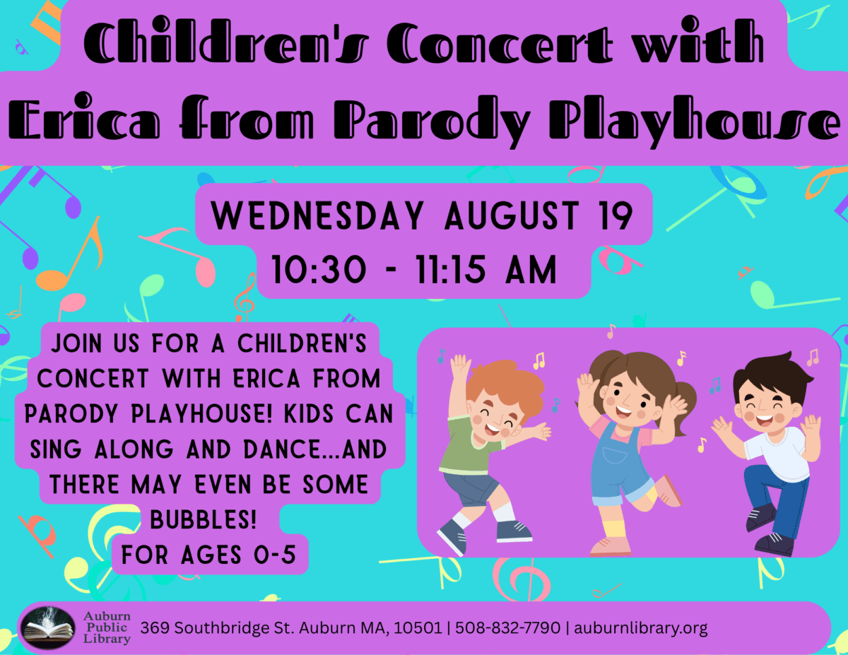 children's concert with erica from parody playhouse. Wednesday August 19. 10:30 to 11:15 AM. Join us for a children's concert with Erica from Parody Playhouse! Kids can Sing along and Dance... and there may even be some bubbles! For ages zero to five. Auburn Public Library. 369 Southbridge St. Auburn MA, 01501. 508-832-7790. auburnlibrary.org.