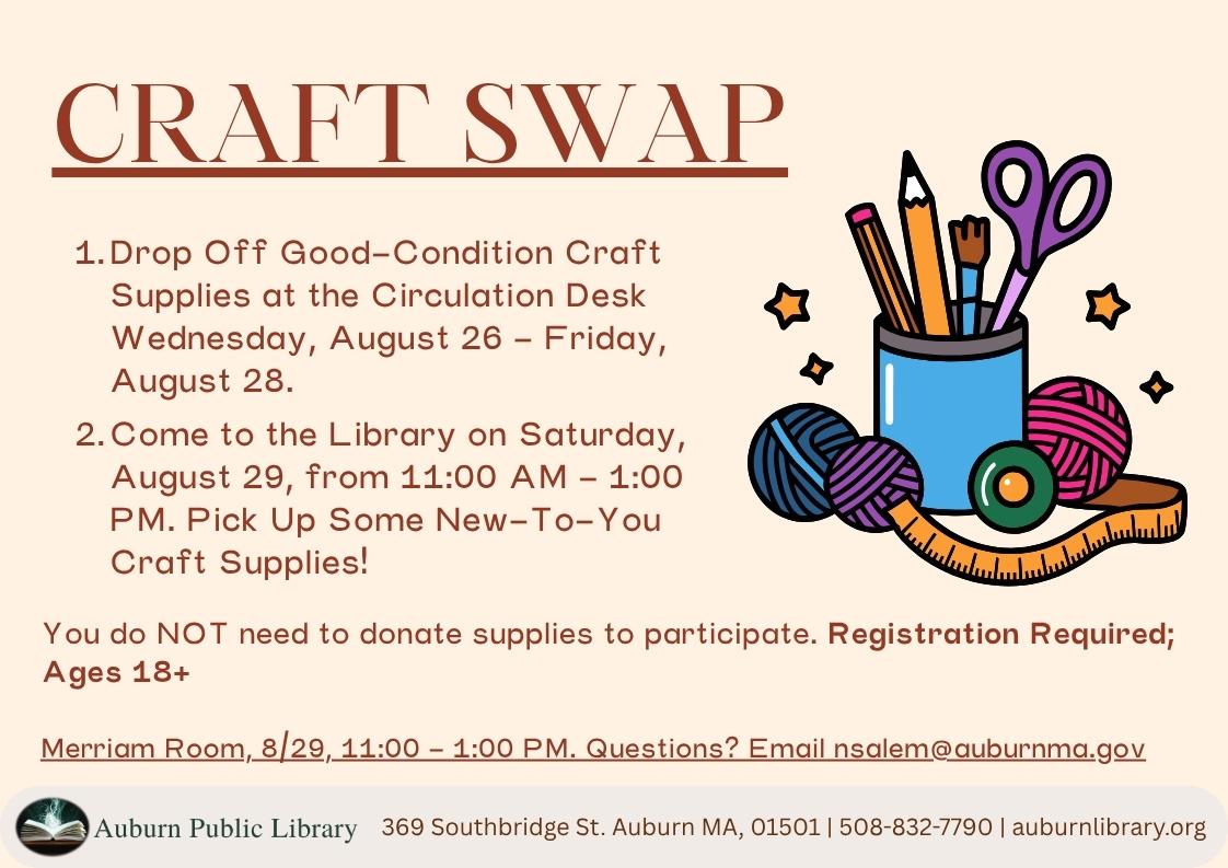 Craft Swap. 
One. Drop off goo-condition craft supplies at the circulation desk Wednesday, August 26 through Friday August 28.
Two. Come to the Library on Saturday, August 29, from 11:00 AM to 1:00 PM. Pick up some New-to-you craft supplies. You do NOT need to donate supplies to participate. Registration Required; ages eighteen plus.
Merriam Room, August 29 11:00 AM to 1:00 PM. Questions? Email nsalem@auburnma.gov.
Auburn Public Library. 369 Southbridge St. Auburn MA 01501. 508-832-7790. auburnlibrary.org. 
