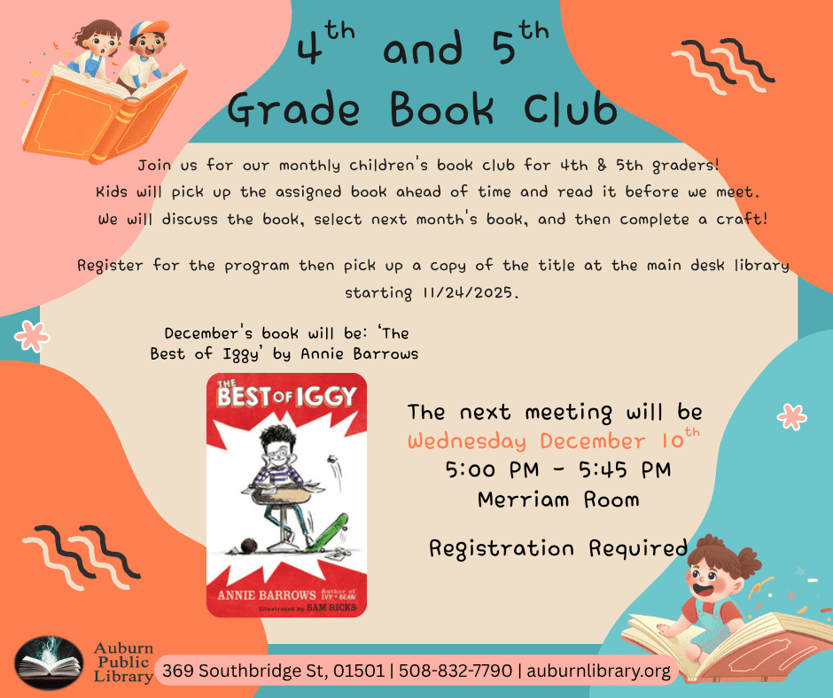 Fourth and fifth grade Book Club. Join us for our monthly children's book club for 4th & 5th graders! 
Kids will pick up the assigned book ahead of time and read it before we meet. 
We will discuss the book, select next month's book, and then complete a craft!

Register for the program then pick up a copy of the title at the main desk library starting 11/24/2025. 
December's book will be: ‘The Best of Iggy’ by Annie Barrows. Image of "The Best of Iggy" The Next meeting will be Wednesday December 10th. 5:00 PM to 5:45 PM. Merriam Room. Registration Required. Auburn Public Library Logo. Auburn Public Library, 369 Southbridge St, 01501, 508-832-7790, auburnlibrary.org.

