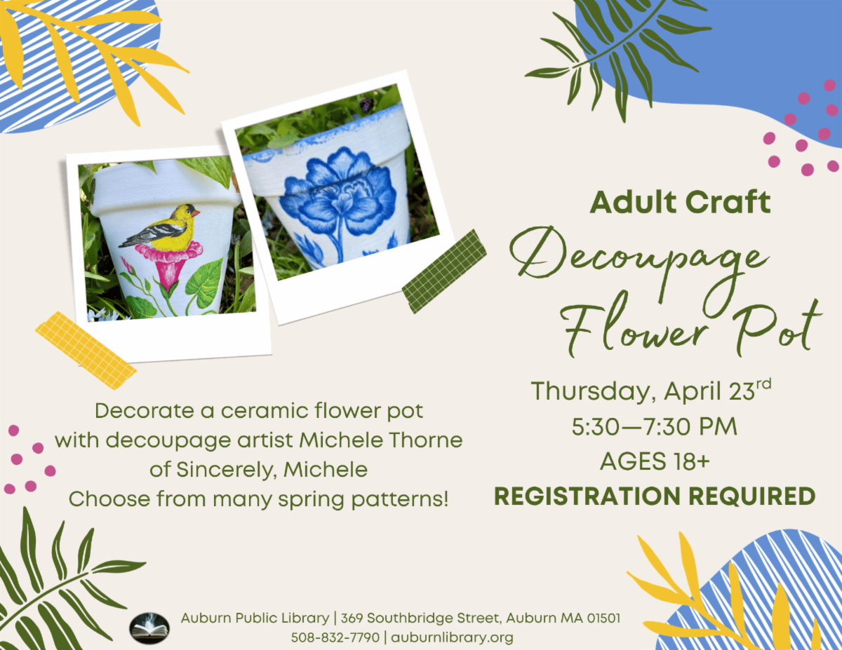Adult crat Decoupage Flower Pot. Thursday April 23 5:30 to 7:30 PM. Ages eighteen plus. Registration Required. Decorate a ceramic flower pot with decoupage artist Michele Thorne of Sincerely, Michele. Choose from many spring patterns!
Auburn Public Library 369 Southbridge Street Auburn MA 01501. 508-832-7790. auburnlibrary.org.