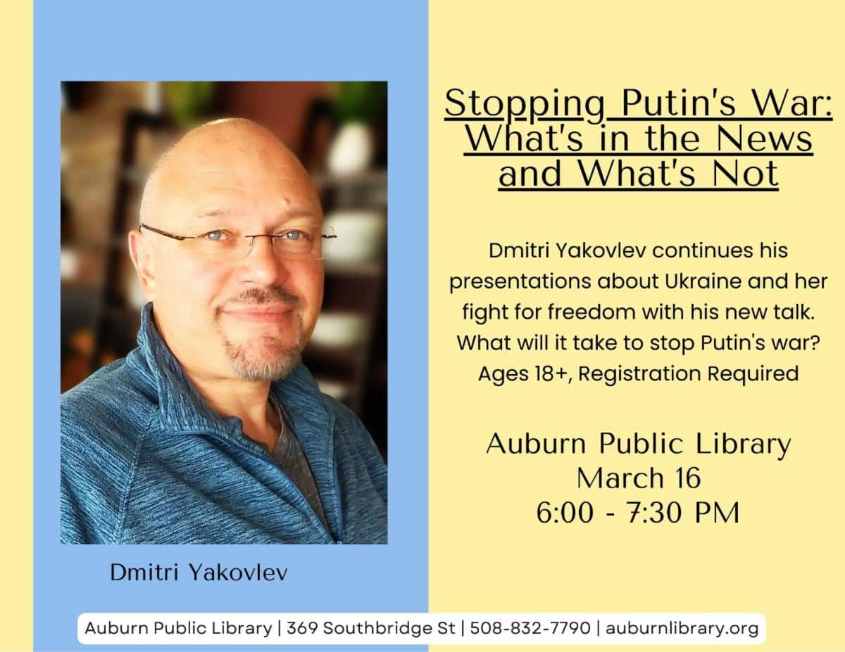Stopping Putin's War: What's in the News and What's Not. Dmitri Yakovlev continues his presentations about Ukraine and her fight for freedom with his new talk. What will it take to stop Putin's war? Ages 18 plus, registration required. Auburn Public Library, March 16, 6:00 PM to 7:30 PM.