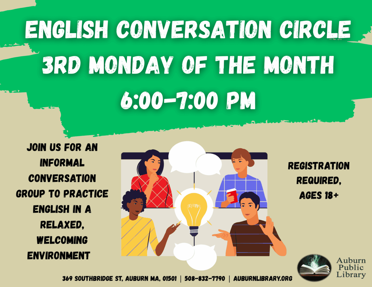 English conversation circle. Third Monday of the month. 6:00 pm to 7:00 pm.
Join us for an informal conversation group to practice English in a relaxed, welcoming environment. 
Registration Required. Eighteen plus.
Auburn Public Library. 369 Southbridge St. Auburn MA, 01501. 508-832-7790. auburnlibrary.org.