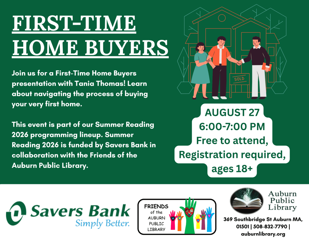 first time homebuyers. Join us for a First-Time Home Buyers presentation with Tania Thomas! Learn about navigating the process of buying your very first home. 

This event is part of our Summer Reading 2026 programming lineup. Summer Reading 2026 is funded by Savers Bank in collaboration with the Friends of the Auburn Public Library. August twenty seventh. 6:00 to 7:00 PM. Free to attend, registration required, ages eighteen plus.
Savers Bank logo. Friends of the Auburn Public Library Logo. Auburn Public Library Logo. 369 Southbridge St. Auburn MA. 01501. 508-832-7790. auburnlibrary.org.