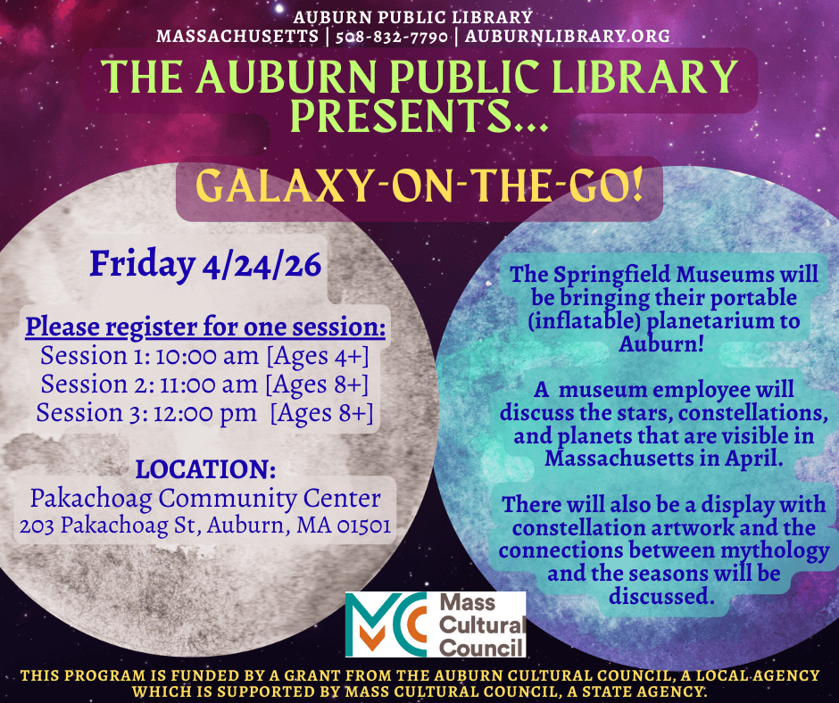 The Auburn Public Library Presents... Galaxy-On-The-Go! Friday April 24, 2026. Please register for one session: Session 1: 10:00 am [Ages four plus], Session 2: 11:00 am [Ages eight plus], Session 3: 12:00 pm [Ages eight plus]. Location: Pakachoag Community Center 203 Pakachoag St, Auburn, MA 01501. 

The Springfield Museums will be bringing their portable (inflatable) planetarium to Auburn! A museum employee will discuss the stars, constellations, and planets that are visible in Massachusetts in April. There will also be a display with constellation artworkand the connections between mythology and the seasons will be discussed. 

Mass Cultural Council Logo. This program is funded by a grant from the Auburn Cultural Council, A local agency which is supported by Maa Cultural Council, a state agency.