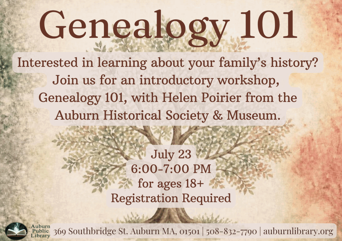 genealogy 101.

Interested in learning about your family's history? Join us for an introductory workshop, Genealogy 101, with Helen Poirier from the Auburn Historical Society and Museum.

July 23. 6:00 to 7:00 PM. For ages 18 plus. Registration required. 

Auburn Public Library. 369 Southbridge St. Auburn MA, 01501. 508-832-7790. auburnlibrary.org.