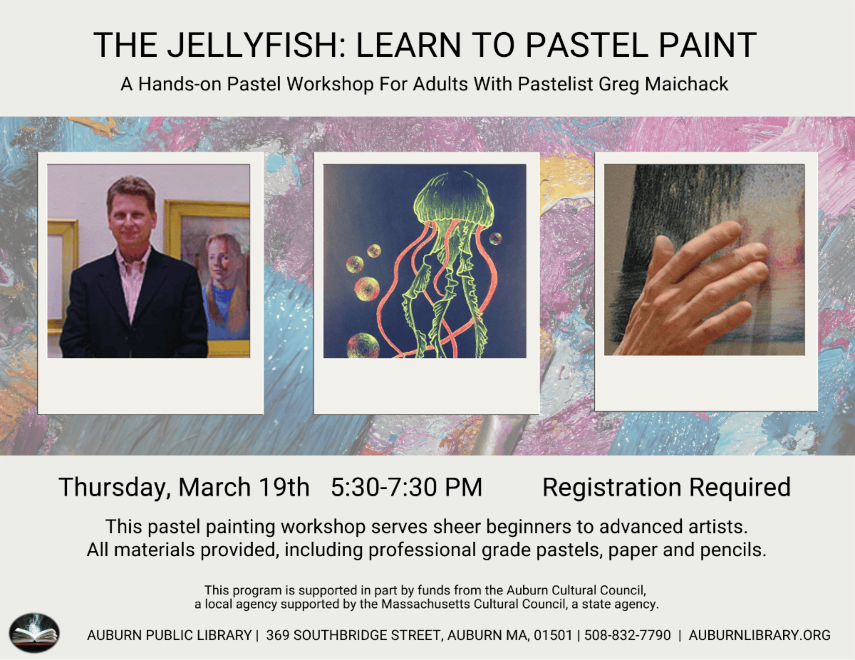 The Jellyfish: Learn to Pastel Paint. A hands-on Pastel Workshop for adults with pastelist Greg Maichack. Thursday March 19th 5:30 to 7:30 PM. Registration Required. This pastel Painting workshop serves sheer beginner to advanced artists. All materials provided, including professional grade pastels, paper, and pencils. This program is supported in part by funds from the Auburn Cultural Council, a local agency supported by the Massachusetts Cultural Council, A state agency. Auburn Public Library. 369 Southbridge St, Auburn MA, 10501. 508-832-7790. auburnlibrary.org