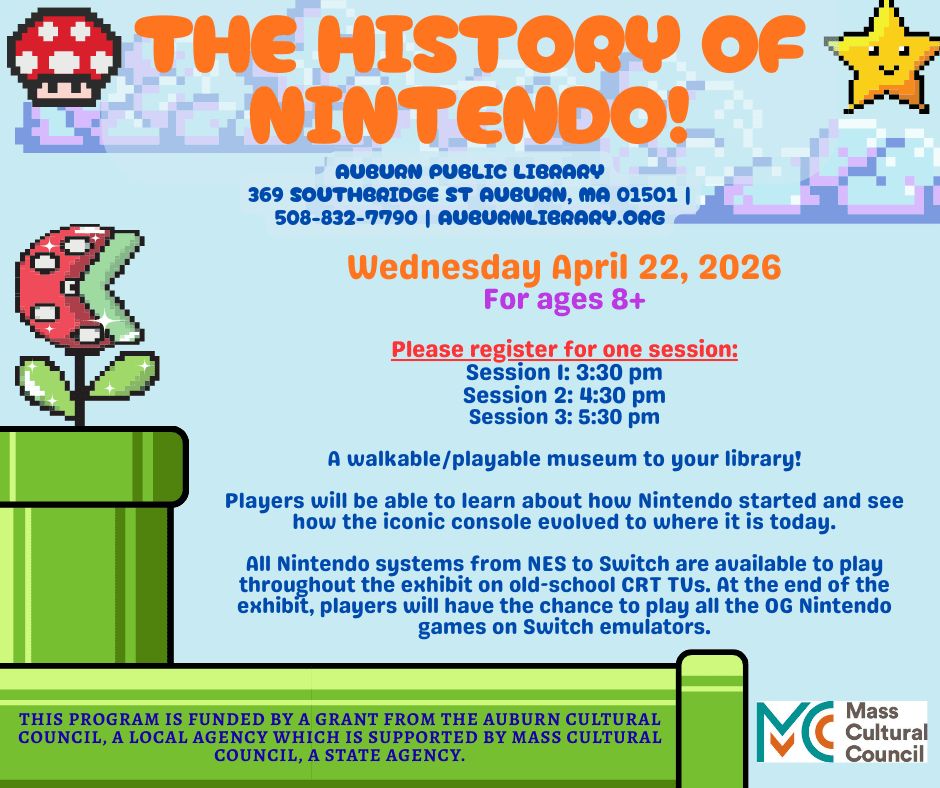 The History of Nintendo! Auburn Public Library, 369 Southbridge St. Auburn MA 01501. 508-832-7790. auburnlibrary.org.

Wednesday April 22, 2026. For ages eight plus. Please register for one session: Session 1: 3:30 PM, Session 2: 4:30 PM, Session 3: 5:30 PM. 

A walkable Playable museum at your library! Players will be able to learn about how Nintendo started and see how the iconic console evolved to where it is today. All Nintendo systems from NES to Switch are available to play throughout the exhibit, players will have the chance to play all the OG Nintendo games on Switch emulators. 

This Program is funded by a grant from the Auburn Cultural Council, a local agency which is supported by MASS Cultural Council, A state agency. Mass Cultural Council Logo.