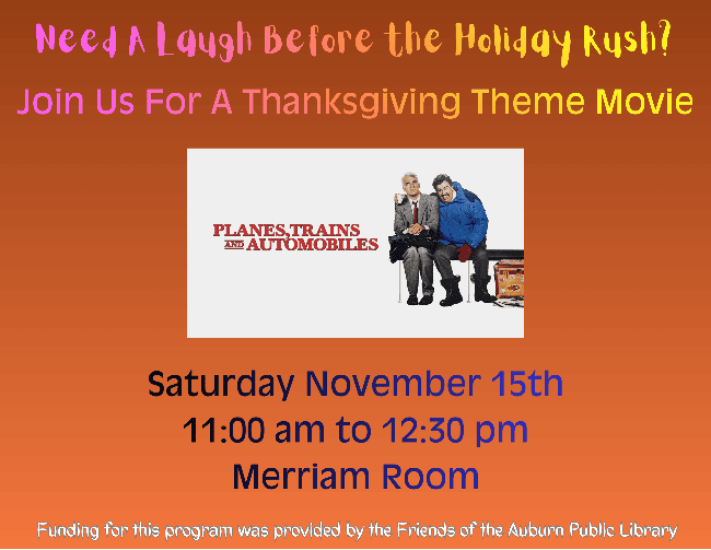 Need a laugh before the holiday rush? Join us for a thanksgiving themed movie. Picture of Movie Cover for 'Planes, Trains, and Automobiles'. Saturday November 15th 11:00 AM to 12:30 PM. Merriam Room. Funding for this program was provided by the Friends of the Auburn Public Library.