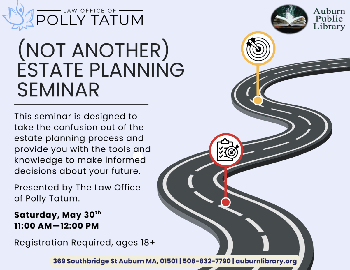Law office of Polly Tatum. (Not Another) estate planning Seminar.
This Seminar is designed to take the confusion out of the estate planning process and provide you with tools and knowledge to make informed decisions about your future.
Presented by the law office of Polly Tatum.
Saturday May 30. 11:00 am to 12:00 pm.
Registration required, ages eighteen plus. 
369 Southbridge St. Auburn MA, 01501. 508-832-7790. auburnlibrary.org.