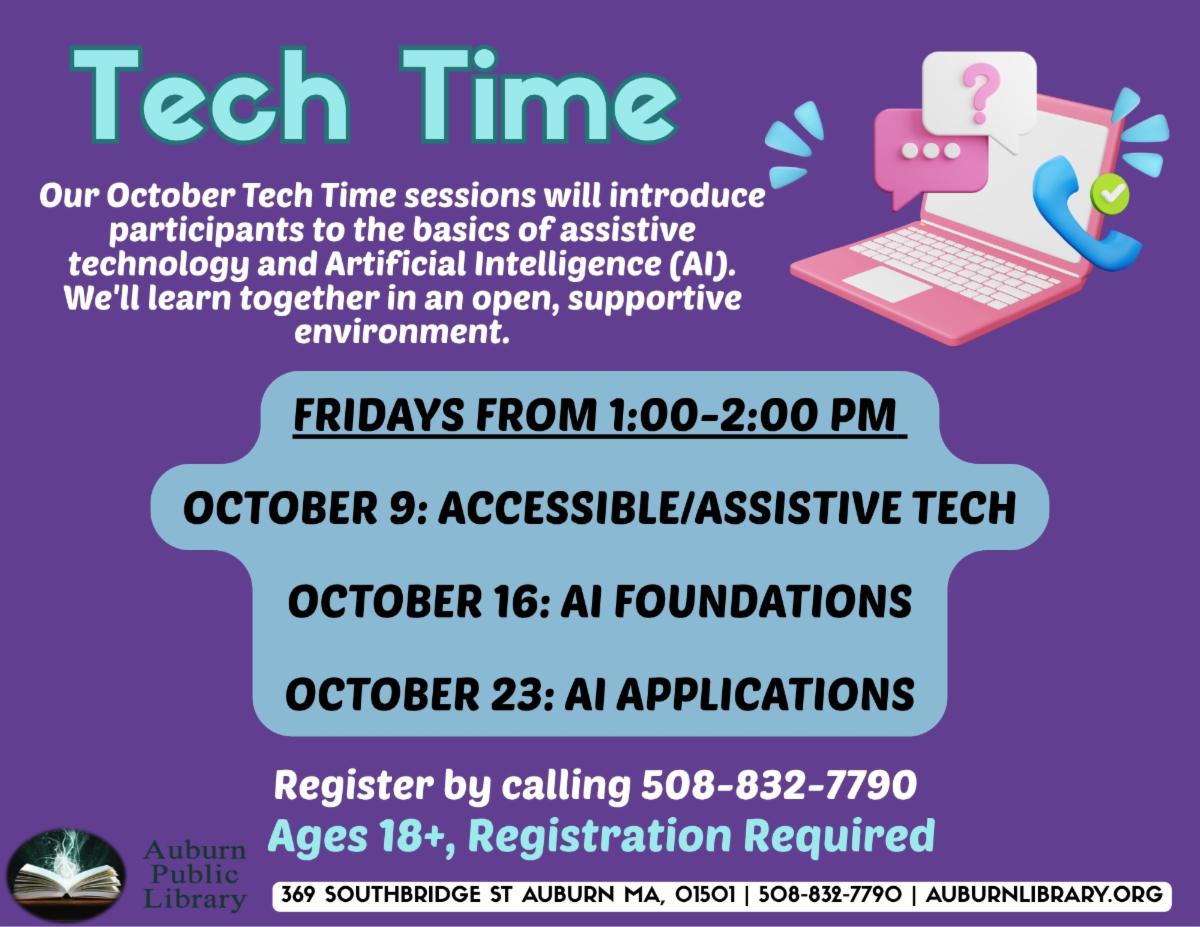 Tech Time. Our October Tech Time sessions will introduce participants to the basics of assistive technology and Artificial Intelligence (AI). We'll learn together in an open, supportive environment. FRIDAYS FROM 1:00-2:00 PM. 
OCTOBER 9: ACCESSIBLE/ASSISTIVE TECH
Register by calling 508-832-7790. 
Ages 18+, Registration Required.
OCTOBER 16: AI FOUNDATIONS
OCTOBER 23: AI APPLICATIONS