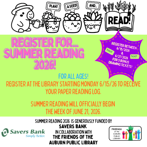 Graphic of capybara watering three potted plants with tags reading "plant a seed and..." and an open book at the end that says "READ!"

Registering for ... Summer Reading 2026! For all ages! Register at the library starting Monday 6/15/26 to receive your paper reading log.
Summer reading will officially begin the week of June 21, 2026. 
Register between 6/15/2026 and 6/27/2026 for 5 bonus tickets!
Summer reading 2026 is generously funded by Savers Bank in Collaboration with the friends of the Auburn Public Library. Savers Bank log and Friends of the Auburn Public Library logo.