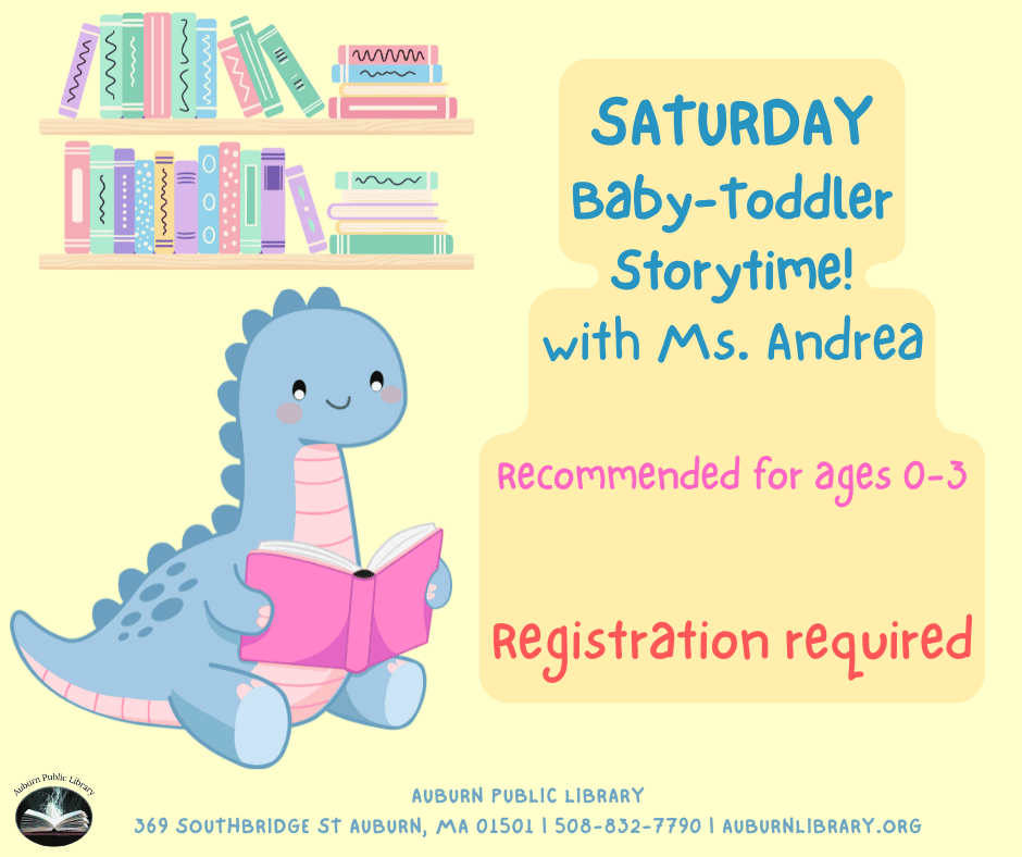 Saturday Baby-toddler Storytime! with Ms. Andrea. recommended for ages zero to three. Registration required. Auburn Public Library. 369 Southbridge St. Auburn, MA 01501. 508-832-7790. auburnlibrary.org.