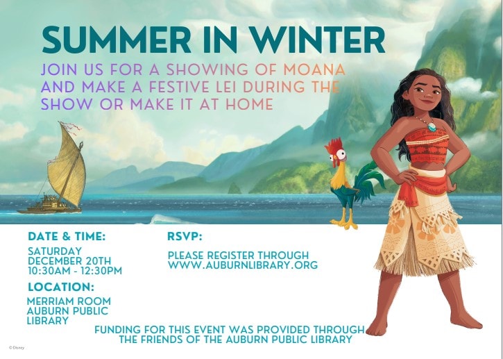 Summer in winter. Join us for a showing of Moana and make a festive lei during the show or make it at home. Date and time: Saturday December 20th 10:30 AM to 12:30 PM. Location: Merriam Room Auburn Public Library. RSVP: Please Register through auburnlibrary.org. Funding for this event was provided through the Friends of the Auburn Public Library.