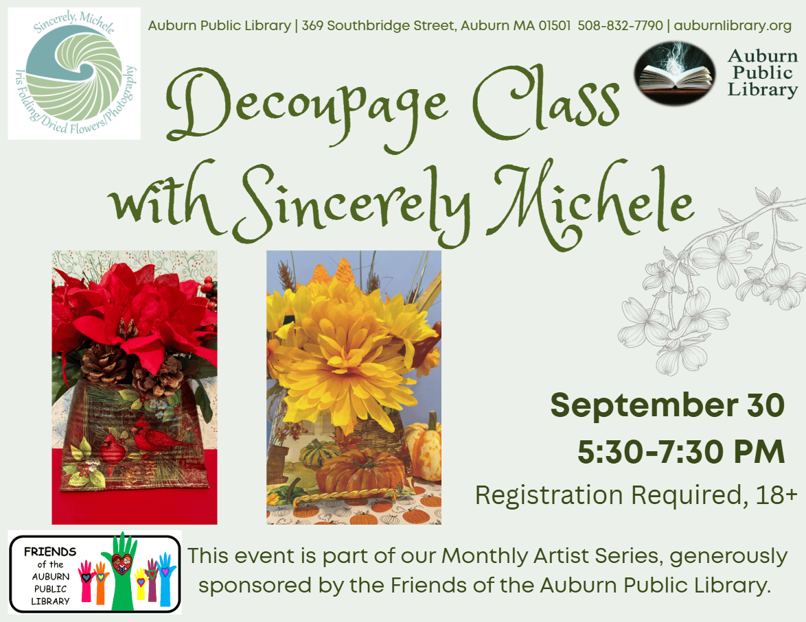 Sincerely Michele Logo. Auburn Public Library. 369 Southbridge St. Auburn MA, 01501. 508-832-7790.auburnlibrary.org. 

Decoupage Class with Sincerely Michele. September 30. 5:30 PM to 7:30 PM. Registration Required. Eighteen plus. 
Friends of the Auburn Public Library Logo. This event is part of our Monthly Artist Series, generously sponsored by the Friends of the Auburn Public Library.