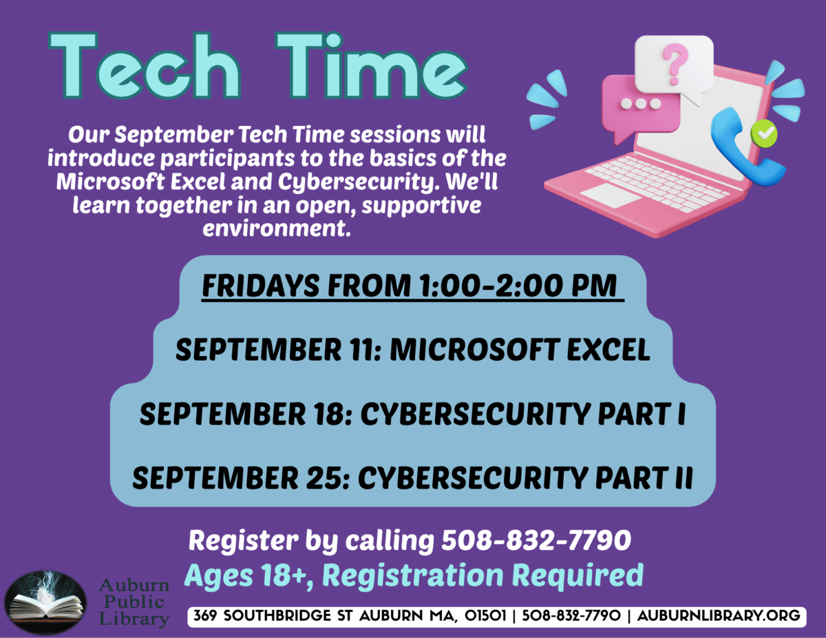 tech time. Our September Tech Time sessions will introduce participants to the basics of the Microsoft Excel and Cybersecurity. We'll learn together an an open, supportive, environment. 
Fridays from 1:00 to 2:00 PM.
September 11: Microsoft Excel.
September 18: Cybersecurity Part 1.
September 25: Cyber Security Part 2.
Register by calling 508-832-7790. Ages 18 plus, registration required.
Auburn Public Library. 369 Southbridge St. Auburn MA, 01501. 508-832-7790. auburnlibrary.org.