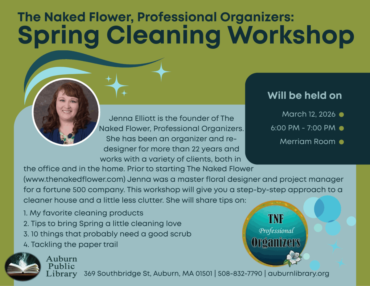 The Naked Flower, Professional Organizers: Spring Cleaning Workshop. Will be held on March 12, 2026. 6:00 PM to 7:00 PM. Merriam Room. Jenna Elliott is the founder of The Naked Flower, Professional Organizers. She has been an organizer and re-designer for more than 22 years.This workshop will give you a step-by-step approach to a cleaner house and a little less clutter. She will share tips on:
1. Her favorite cleaning products
2. Tips to bring Spring a little cleaning love
3. 10 things that probably need a good scrub
4. Tackling the paper trail
Auburn Public Library 369 Southbridge St. Auburn MA 10501. 508-832-7790. auburnlibrary.org