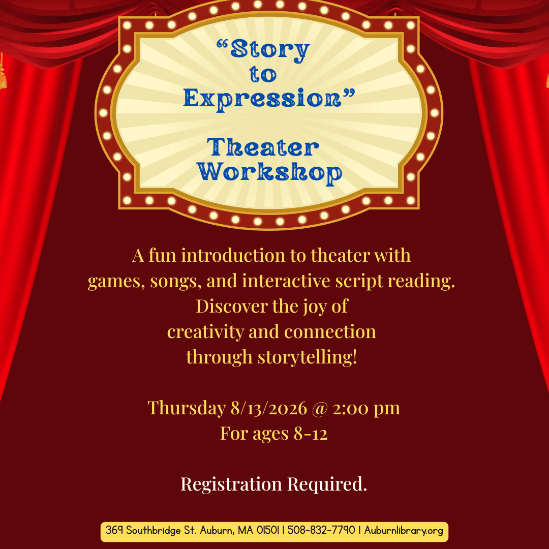 "Story to Expression" Theater Workshop. 
A fun introduction to theater with games, songs, and interactive script reading. Discover the joy of creativity and connection through storytelling!
Thursday August 13, 2026 at 2:00 PM. for ages eight to twelve. Registration required. 369 Southbridge St. Auburn MA, 01501. 508-832-7790. auburnlibrary.org. 