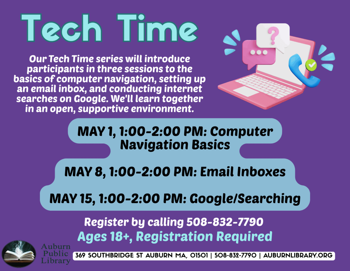 Tech Time. 
Our tech time series will introduce participants in three sessions to the basics of computer navigation, setting up an email inbox, and conducting internet searches on google. We'll learn together in an open, supportive environment. 
May first, 1:00 to 2:00 pm: Computer Basics; May eighth, 1:00 to 2:00 pm: Email inboxes; May fifteenth, 1:00 to 2:00 pm: Google/searching. Register by calling 508-832-7790. Ages eighteen plus, registration required. Auburn Public Library 369 Southbridge St Auburn MA. 01501. 508-832-7790. auburnlibrary.org 