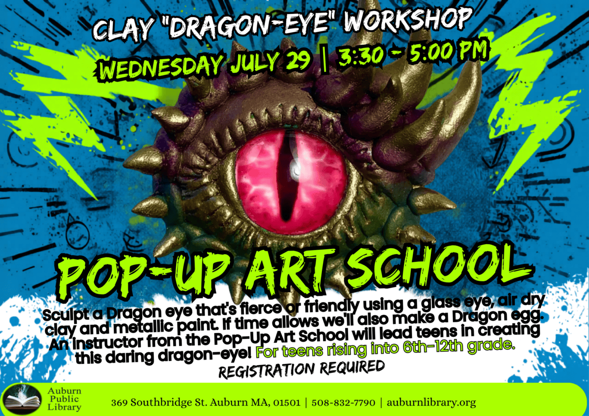 Clay "Dragon-Eye" Workshop. Wednesday July 29 3:30 to 5:00 pm. Pop-up Art School. Sculpt a dragon eye that's fierce for friendly using a glass eye, air dry clay and metallic paint. If time allows, we'll also make a dragon egg. An instructor from Pop-up art school will lead teens in creatin this daring dragon-eye! For teens rising into sixth to twelfth grade. Registration required. Auburn Public Library. 369 Southbridge St. Auburn MA, 01501. 508-832-7790. auburnlibrary.org.