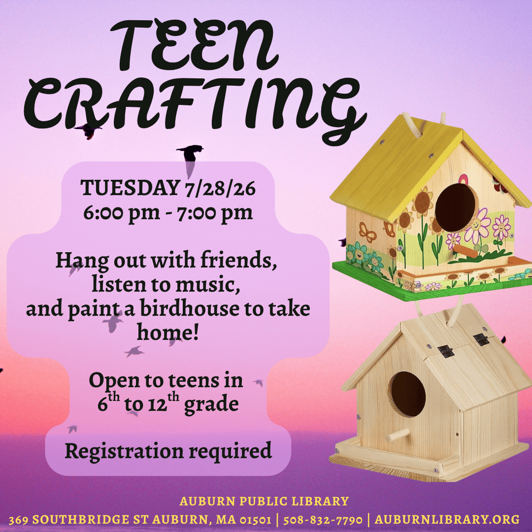 teen crafting. Tuesday July 28, 2026. 6:00 to 7:00 PM. Hang out with friends, listen to music, and paint a birdhouse to take home! Open to teens in sixth to twelfth grade. Registration required. 
Auburn Public Library. 369 Southbridge St. Auburn MA, 01501. 508-832-7790. auburnlibrary.org.