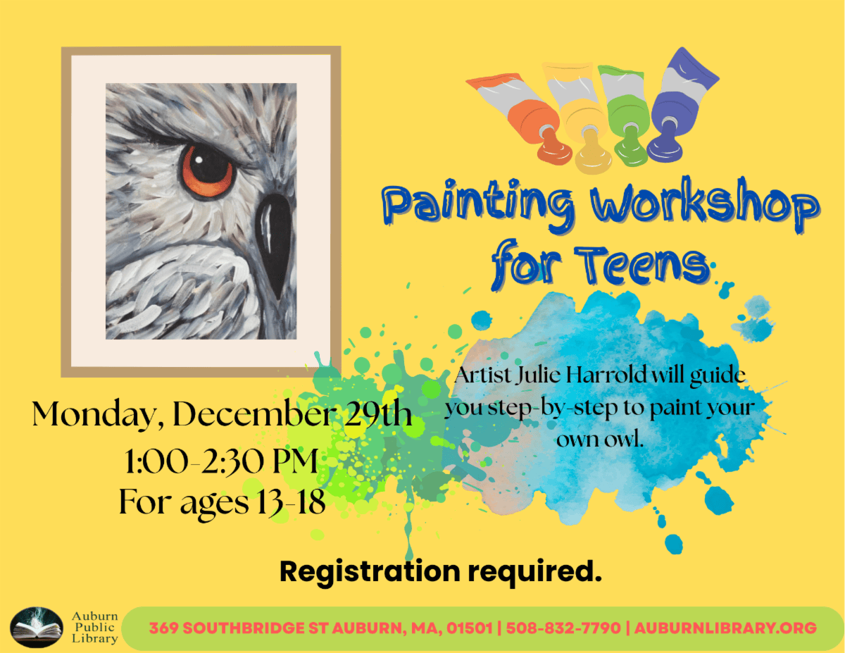 Painting Workshop for teens. Artist Julie Harrold will guide you step-by-step to paint your own owl. Monday December 29th. 1:00 pm to 2:30 pm. For ages 13 to 18. Registration required. 369 Southbridge street, Auburn, MA, 01501. 508-832-7790. auburnlibrary.org