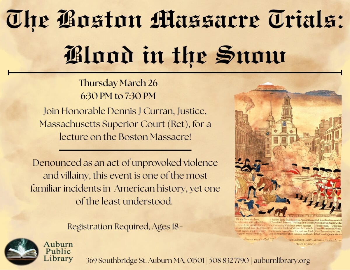 the boston massacre trials: Blood in the snow. Thursday March 26. 6:30 PM to 7:30 PM. Join Honorable Dennis J Curran, Justice, Massachusetts Superior Court (Ret), for a lecture on the Boston Massacre! 
Denounced as an act of unprovoked violence and villainy, this event is one of the most familiar incident in American history, yet one of the least understood. 
Registration required. Ages 18 plus. 
Auburn Public Library. 369 Southbridge St. Auburn MA, 01501. 508-832-7790. auburnlibrary.org.