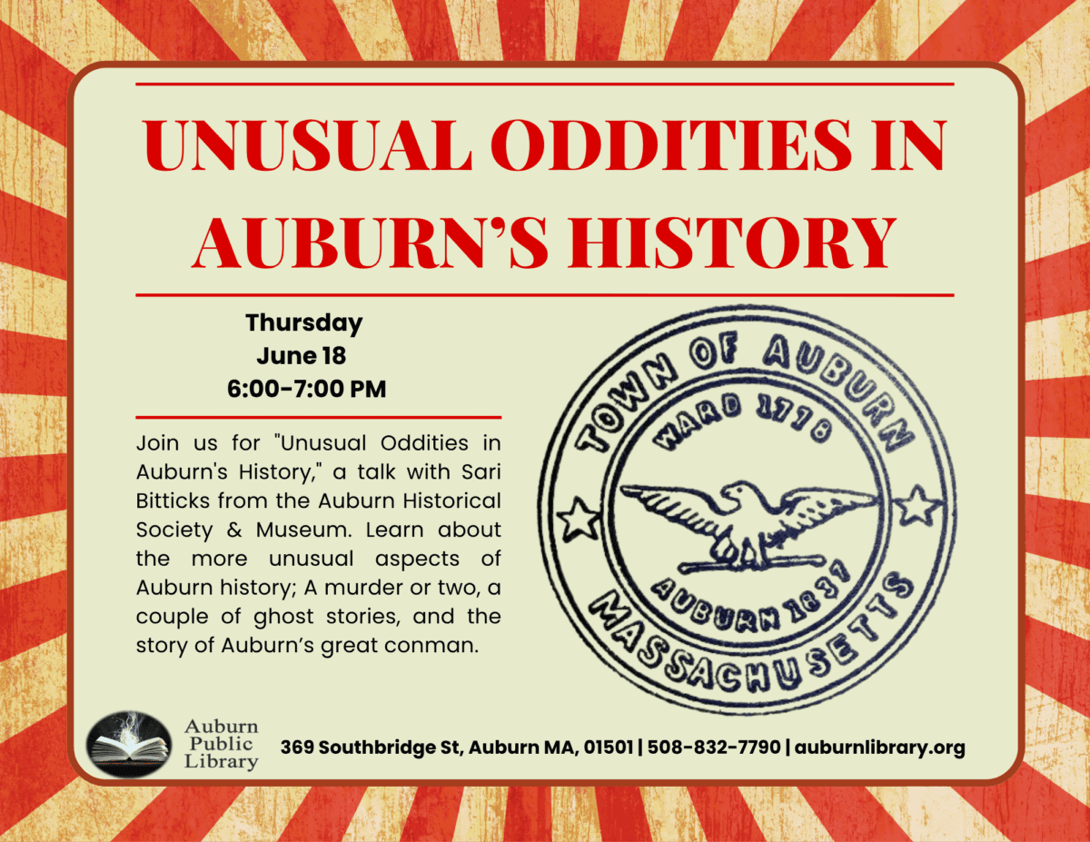Unusual Oddities in Auburn's History. 
Thursday June Eighteenth, 6:00 to 7:00 PM. Join us for "Unusual Oddities in Auburn's History," a talk with Sari Bitticks from the Auburn Historical Society and Museum. Learn about the more unusual aspects of Auburn history; a murder or two, a couple of ghost stories, and the story of Auburn's great conman.

Auburn Public Library. 369 Southbridge St., Auburn MA, 01501. 508-832-7790. auburnlibrary.org 
