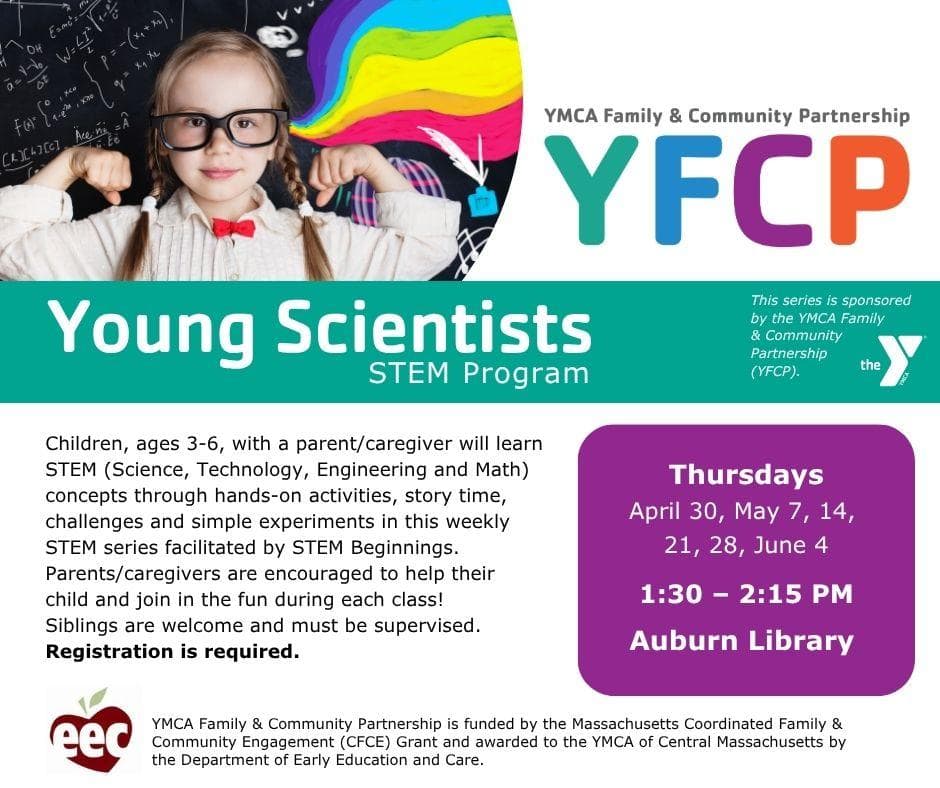YMCA Family & Community Partnership YFCP. Young Scientist STEM Program. This series is sponsored by the YMCA Family and Community Partnership (YFCP). 

Children, ages three to six, with a parent or caregiver will learn STEM (Science, Technology, Engineering and Math) concepts through hands-on activities, story time, challenges and simple experiments in this weekly STEM series facilitated by STEM Beginnings. Parents or caregivers are encouraged to help their child and join in the fun during each class! Siblings are welcome and must be supervised. Registration required. Thursdays: April 30, May 7, 14, 21 28, June 4. 1:30 to 2:15 pm Auburn Library.

(EEC logo) YMCA Family and community partnership is funded by the Massachusetts Coordinated Family and Community Engagement (CFCE) Grant and awarded to the YMCA of Central Massachusetts by the Department of Early Education and Care.